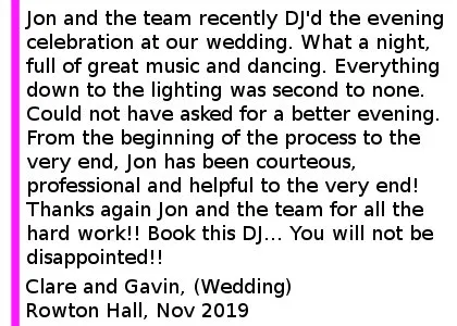 Rowton Hall Testimonial 2019 - Jon and the team recently DJ'd the evening celebration at our wedding. What a night, full of great music and dancing. Everything down to the lighting was second to none. Could not have asked for a better evening. From the beginning of the process to the very end, Jon has been courteous, professional and helpful to the very end! Thanks again Jon and the team for all the hard work. Book this DJ. You will not be disappointed